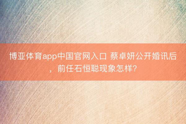 博亚体育app中国官网入口 蔡卓妍公开婚讯后，前任石恒聪现象怎样？