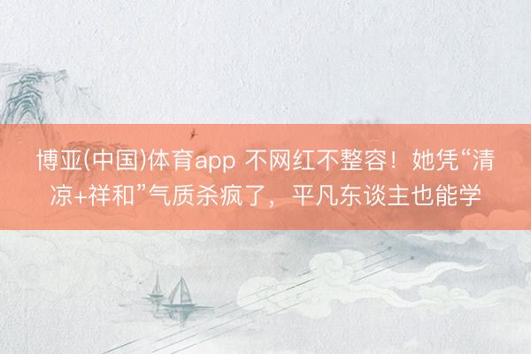 博亚(中国)体育app 不网红不整容！她凭“清凉+祥和”气质杀疯了，平凡东谈主也能学