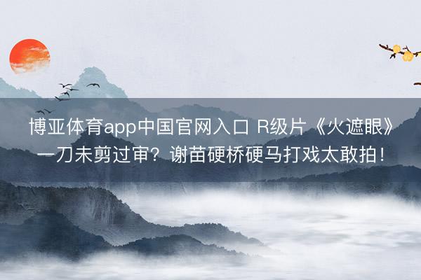 博亚体育app中国官网入口 R级片《火遮眼》一刀未剪过审？谢苗硬桥硬马打戏太敢拍！