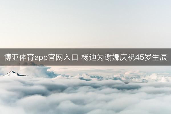 博亚体育app官网入口 杨迪为谢娜庆祝45岁生辰