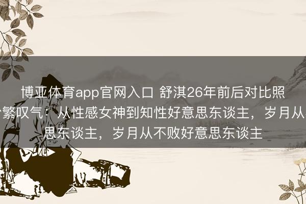 博亚体育app官网入口 舒淇26年前后对比照刷屏！网友看后纷繁叹气：从性感女神到知性好意思东谈主，岁月从不败好意思东谈主