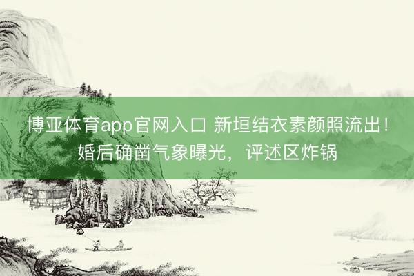博亚体育app官网入口 新垣结衣素颜照流出！婚后确凿气象曝光，评述区炸锅
