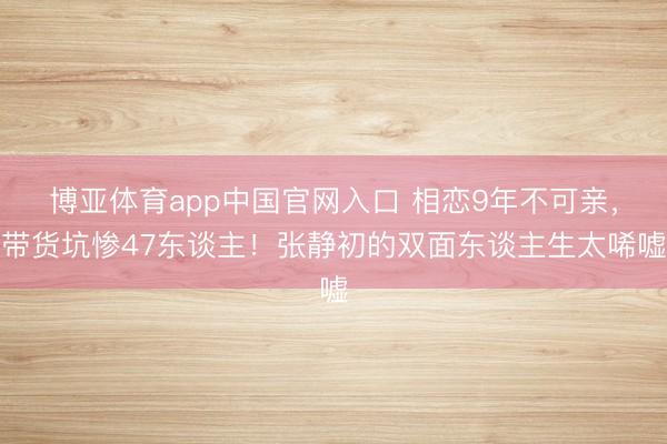 博亚体育app中国官网入口 相恋9年不可亲，带货坑惨47东谈主！张静初的双面东谈主生太唏嘘