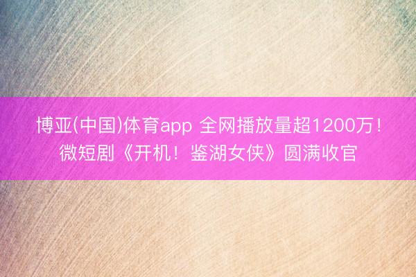 博亚(中国)体育app 全网播放量超1200万！微短剧《开机！鉴湖女侠》圆满收官