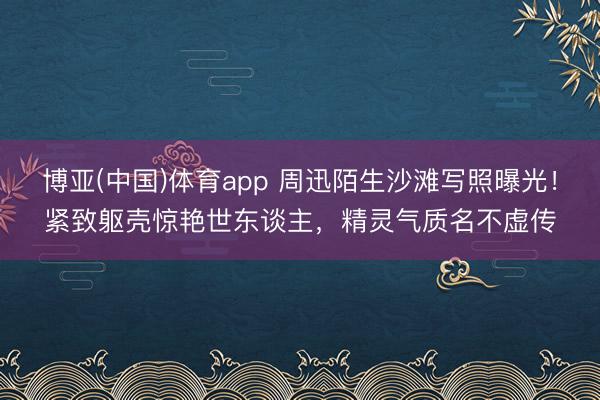 博亚(中国)体育app 周迅陌生沙滩写照曝光！紧致躯壳惊艳世东谈主，精灵气质名不虚传