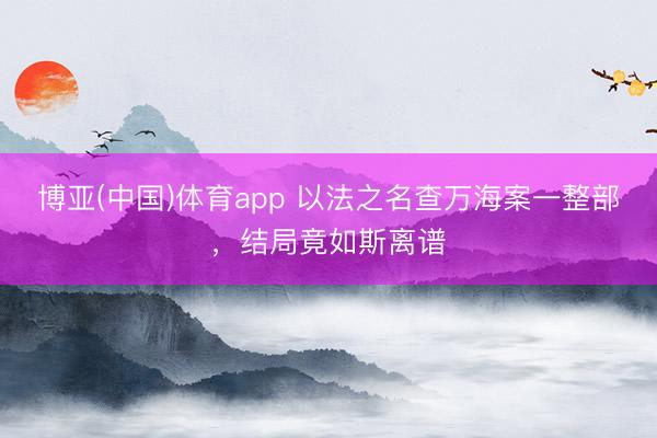 博亚(中国)体育app 以法之名查万海案一整部，结局竟如斯离谱