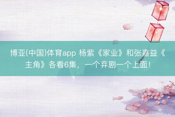 博亚(中国)体育app 杨紫《家业》和张嘉益《主角》各看6集，一个弃剧一个上面！