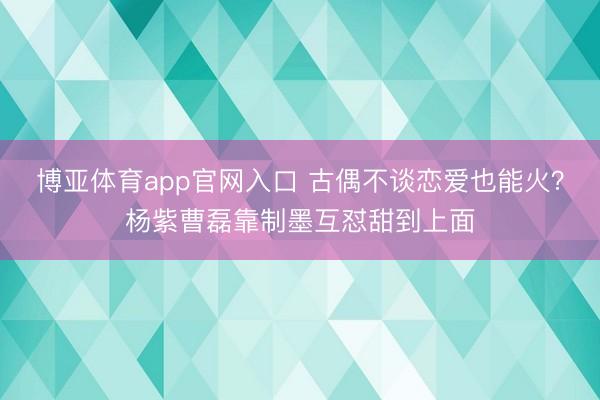 博亚体育app官网入口 古偶不谈恋爱也能火？杨紫曹磊靠制墨互怼甜到上面