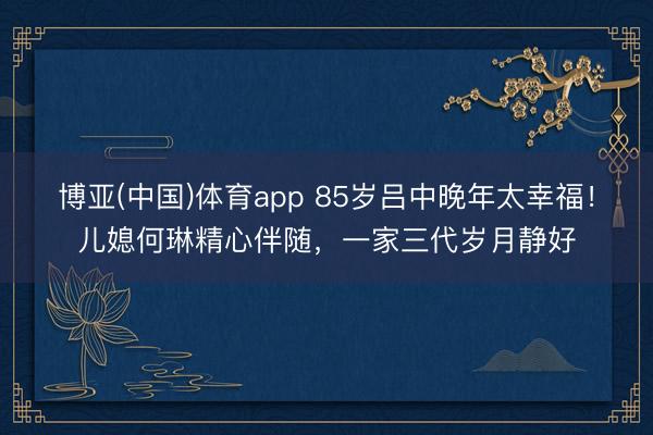 博亚(中国)体育app 85岁吕中晚年太幸福！儿媳何琳精心伴随，一家三代岁月静好