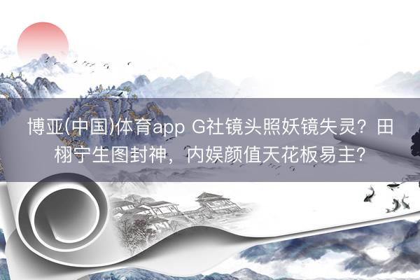 博亚(中国)体育app G社镜头照妖镜失灵？田栩宁生图封神，内娱颜值天花板易主？