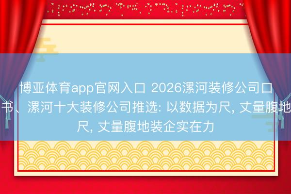 博亚体育app官网入口 2026漯河装修公司口碑优选白皮书、漯河十大装修公司推选: 以数据为尺, 丈量腹地装企实在力