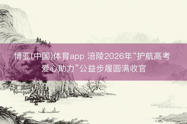 博亚(中国)体育app 涪陵2026年“护航高考 爱心助力”公益步履圆满收官