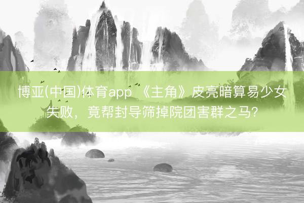 博亚(中国)体育app 《主角》皮亮暗算易少女失败,竟帮封导筛掉院团害群之马?