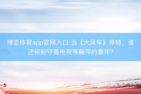 博亚体育app官网入口 当《大风车》停转，谁还铭刻守着电视等鞠萍的童年？