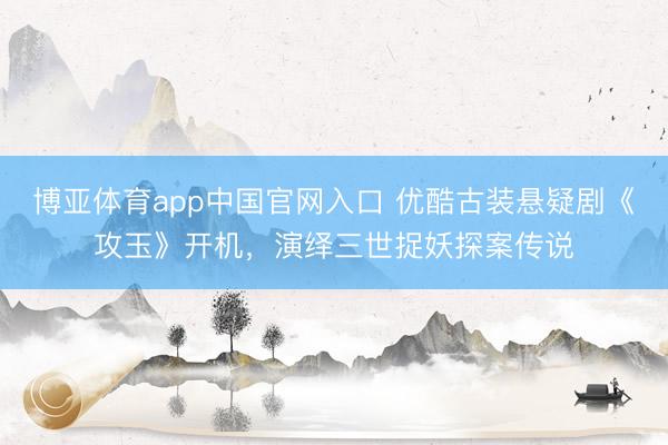 博亚体育app中国官网入口 优酷古装悬疑剧《攻玉》开机，演绎三世捉妖探案传说