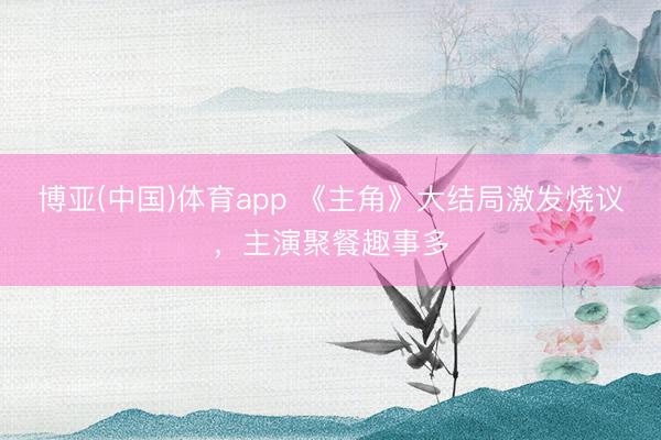 博亚(中国)体育app 《主角》大结局激发烧议，主演聚餐趣事多