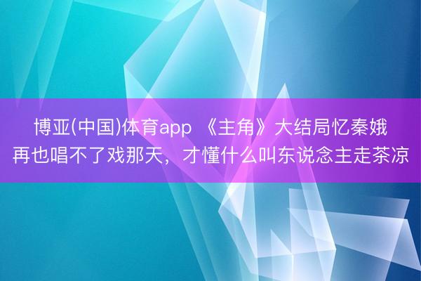 博亚(中国)体育app 《主角》大结局忆秦娥再也唱不了戏那天，才懂什么叫东说念主走茶凉