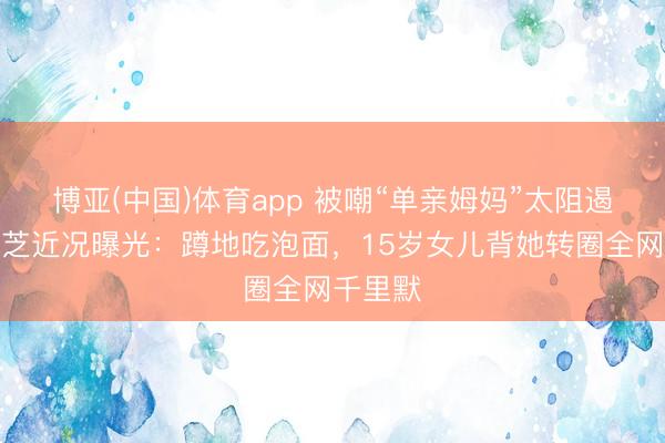 博亚(中国)体育app 被嘲“单亲姆妈”太阻遏？张柏芝近况曝光：蹲地吃泡面，15岁女儿背她转圈全网千里默