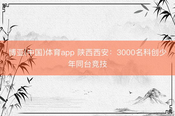 博亚(中国)体育app 陕西西安：3000名科创少年同台竞技
