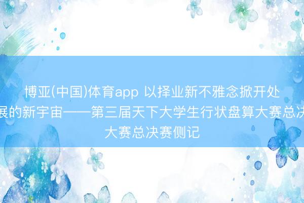 博亚(中国)体育app 以择业新不雅念掀开处事和发展的新宇宙——第三届天下大学生行状盘算大赛总决赛侧记
