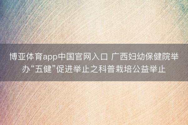 博亚体育app中国官网入口 广西妇幼保健院举办“五健”促进举止之科普栽培公益举止