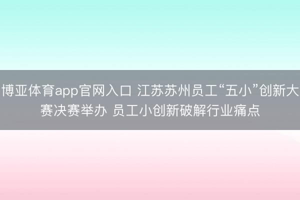 博亚体育app官网入口 江苏苏州员工“五小”创新大赛决赛举办 员工小创新破解行业痛点