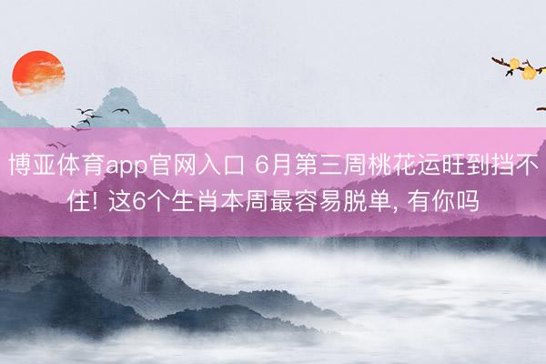 博亚体育app官网入口 6月第三周桃花运旺到挡不住! 这6个生肖本周最容易脱单， 有你吗