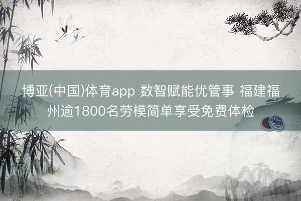 博亚(中国)体育app 数智赋能优管事 福建福州逾1800名劳模简单享受免费体检