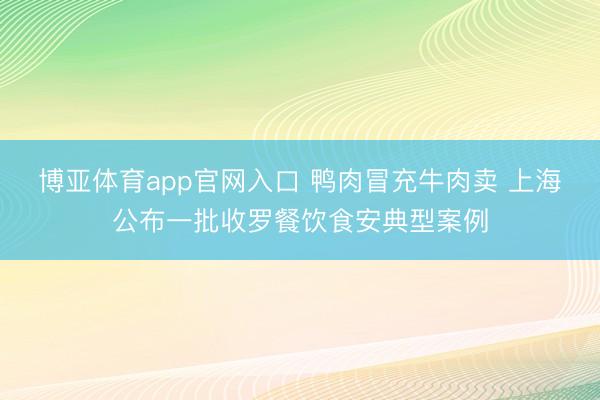 博亚体育app官网入口 鸭肉冒充牛肉卖 上海公布一批收罗餐饮食安典型案例