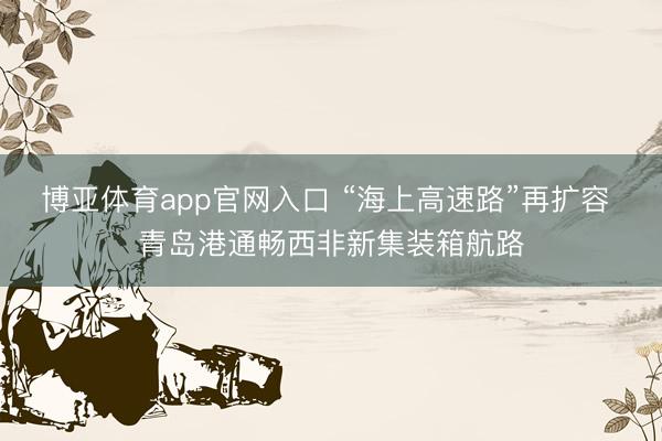 博亚体育app官网入口 “海上高速路”再扩容 青岛港通畅西非新集装箱航路