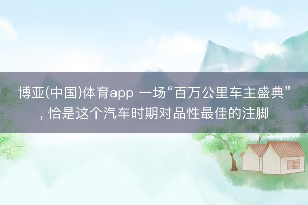 博亚(中国)体育app 一场“百万公里车主盛典”， 恰是这个汽车时期对品性最佳的注脚