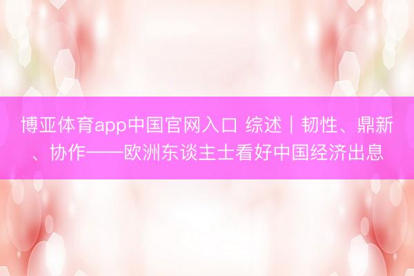 博亚体育app中国官网入口 综述｜韧性、鼎新、协作——欧洲东谈主士看好中国经济出息