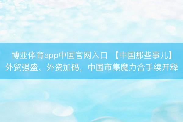 博亚体育app中国官网入口 【中国那些事儿】外贸强盛、外资加码,中国市集魔力合手续开释