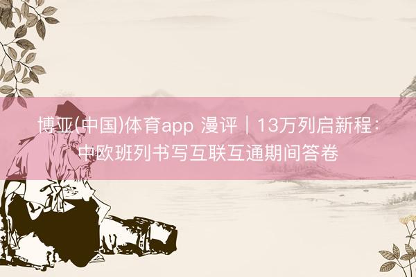 博亚(中国)体育app 漫评｜13万列启新程：中欧班列书写互联互通期间答卷