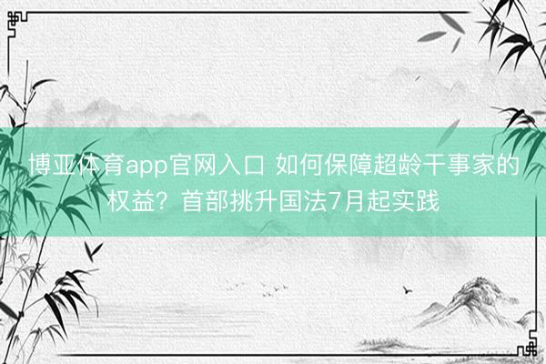 博亚体育app官网入口 如何保障超龄干事家的权益？首部挑升国法7月起实践