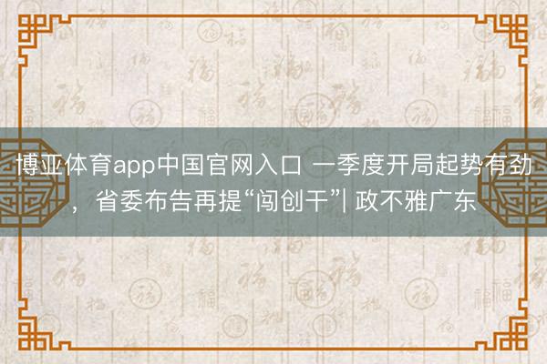 博亚体育app中国官网入口 一季度开局起势有劲,省委布告再提“闯创干”| 政不雅广东