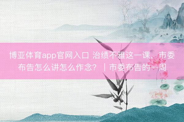 博亚体育app官网入口 治绩不雅这一课，市委布告怎么讲怎么作念？｜市委布告的一周