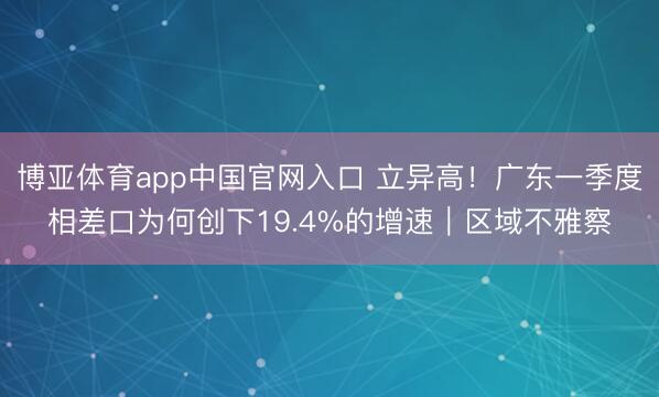 博亚体育app中国官网入口 立异高!广东一季度相差口为何创下19.4%的增速|区域不雅察