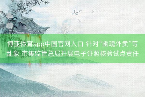 博亚体育app中国官网入口 针对“幽魂外卖”等乱象 市集监管总局开展电子证照核验试点责任