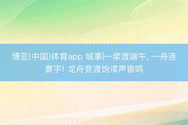博亚(中国)体育app 城事|一桨渡端午， 一舟连寰宇! 龙舟竞渡饱读声皆鸣