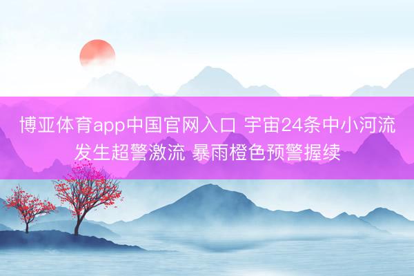 博亚体育app中国官网入口 宇宙24条中小河流发生超警激流 暴雨橙色预警握续