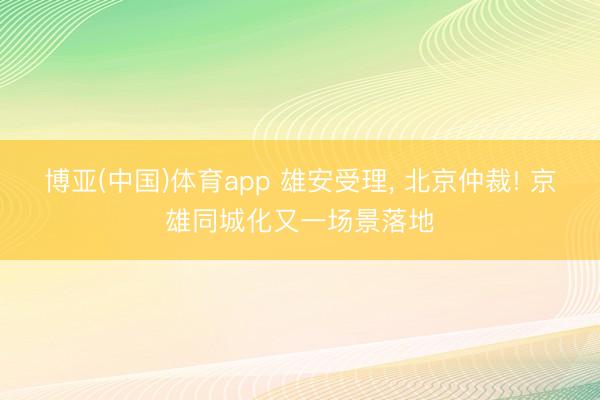 博亚(中国)体育app 雄安受理， 北京仲裁! 京雄同城化又一场景落地
