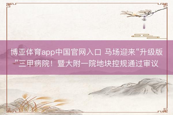 博亚体育app中国官网入口 马场迎来“升级版”三甲病院！暨大附一院地块控规通过审议
