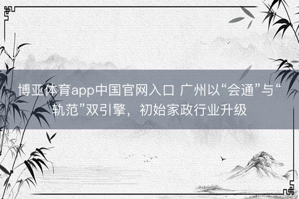 博亚体育app中国官网入口 广州以“会通”与“轨范”双引擎，初始家政行业升级