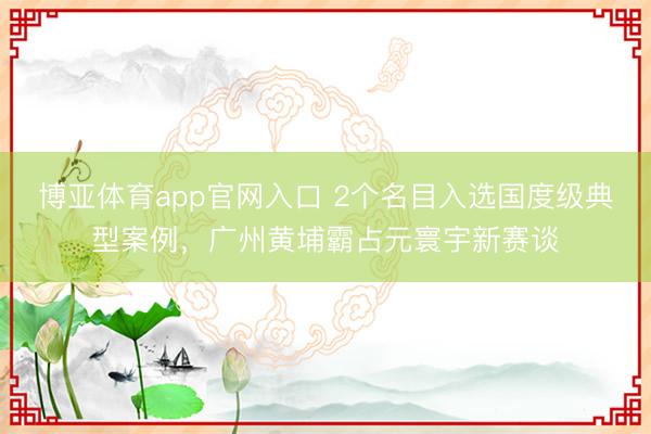 博亚体育app官网入口 2个名目入选国度级典型案例,广州黄埔霸占元寰宇新赛谈