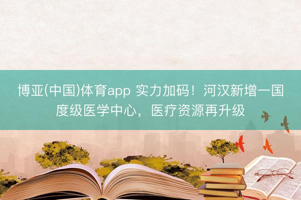 博亚(中国)体育app 实力加码!河汉新增一国度级医学中心,医疗资源再升级
