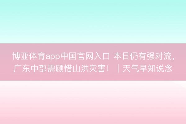 博亚体育app中国官网入口 本日仍有强对流,广东中部需顾惜山洪灾害!|天气早知说念