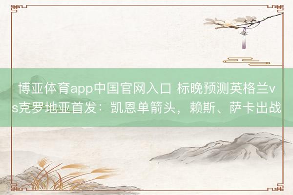 博亚体育app中国官网入口 标晚预测英格兰vs克罗地亚首发:凯恩单箭头,赖斯、萨卡出战