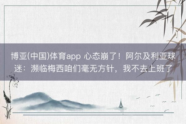 博亚(中国)体育app 心态崩了！阿尔及利亚球迷：濒临梅西咱们毫无方针，我不去上班了