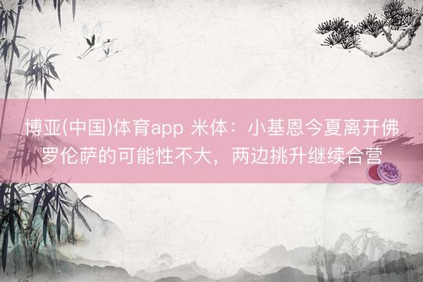 博亚(中国)体育app 米体:小基恩今夏离开佛罗伦萨的可能性不大,两边挑升继续合营
